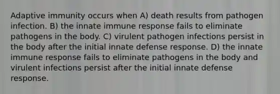 Adaptive immunity occurs when A) death results from pathogen infection. B) the innate immune response fails to eliminate pathogens in the body. C) virulent pathogen infections persist in the body after the initial innate defense response. D) the innate immune response fails to eliminate pathogens in the body and virulent infections persist after the initial innate defense response.