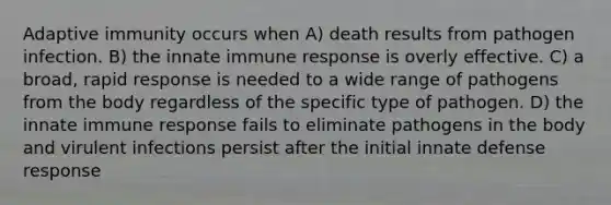 Adaptive immunity occurs when A) death results from pathogen infection. B) the innate immune response is overly effective. C) a broad, rapid response is needed to a wide range of pathogens from the body regardless of the specific type of pathogen. D) the innate immune response fails to eliminate pathogens in the body and virulent infections persist after the initial innate defense response