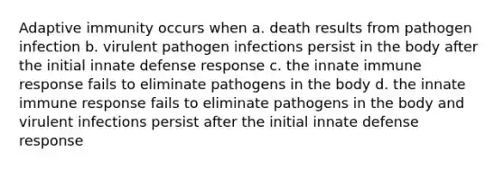 Adaptive immunity occurs when a. death results from pathogen infection b. virulent pathogen infections persist in the body after the initial innate defense response c. the innate immune response fails to eliminate pathogens in the body d. the innate immune response fails to eliminate pathogens in the body and virulent infections persist after the initial innate defense response