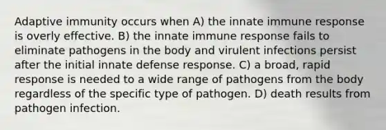 Adaptive immunity occurs when A) the innate immune response is overly effective. B) the innate immune response fails to eliminate pathogens in the body and virulent infections persist after the initial innate defense response. C) a broad, rapid response is needed to a wide range of pathogens from the body regardless of the specific type of pathogen. D) death results from pathogen infection.