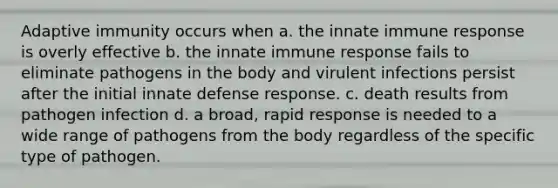 Adaptive immunity occurs when a. the innate immune response is overly effective b. the innate immune response fails to eliminate pathogens in the body and virulent infections persist after the initial innate defense response. c. death results from pathogen infection d. a broad, rapid response is needed to a wide range of pathogens from the body regardless of the specific type of pathogen.