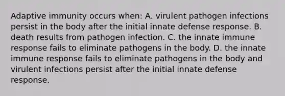 Adaptive immunity occurs when: A. virulent pathogen infections persist in the body after the initial innate defense response. B. death results from pathogen infection. C. the innate immune response fails to eliminate pathogens in the body. D. the innate immune response fails to eliminate pathogens in the body and virulent infections persist after the initial innate defense response.