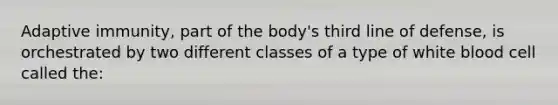 Adaptive immunity, part of the body's third line of defense, is orchestrated by two different classes of a type of white blood cell called the: