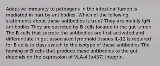 Adaptive immunity to pathogens in the intestinal lumen is mediated in part by antibodies. Which of the following statements about these antibodies is true? They are mainly IgM antibodies They are secreted by B cells located in the gut lumen The B cells that secrete the antibodies are first activated and differentiate in gut associated lymphoid tissues IL-12 is required for B cells to class switch to the isotype of these antibodies The homing of B cells that produce these antibodies to the gut depends on the expression of VLA-4 (α4β7) integrin.