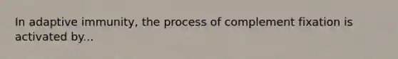 In adaptive immunity, the process of complement fixation is activated by...