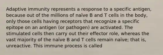 Adaptive immunity represents a response to a specific antigen, because out of the millions of naïve B and T cells in the body, only those cells having receptors that recognize a specific epitope on an antigen (or pathogen) are activated. The stimulated cells then carry out their effector role, whereas the vast majority of the naïve B and T cells remain naïve; that is, unreactive. This immune process is called