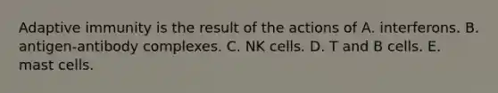 Adaptive immunity is the result of the actions of A. interferons. B. antigen-antibody complexes. C. NK cells. D. T and B cells. E. mast cells.