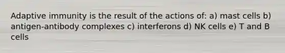 Adaptive immunity is the result of the actions of: a) mast cells b) antigen-antibody complexes c) interferons d) NK cells e) T and B cells