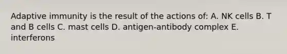 Adaptive immunity is the result of the actions of: A. NK cells B. T and B cells C. mast cells D. antigen-antibody complex E. interferons