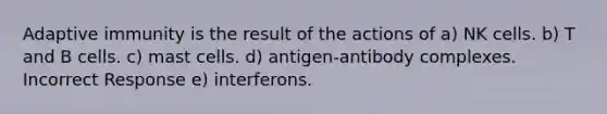 Adaptive immunity is the result of the actions of a) NK cells. b) T and B cells. c) mast cells. d) antigen-antibody complexes. Incorrect Response e) interferons.