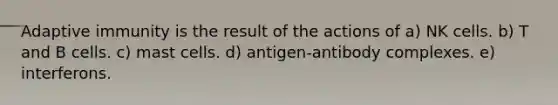 Adaptive immunity is the result of the actions of a) NK cells. b) T and B cells. c) mast cells. d) antigen-antibody complexes. e) interferons.