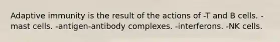 Adaptive immunity is the result of the actions of -T and B cells. -mast cells. -antigen-antibody complexes. -interferons. -NK cells.