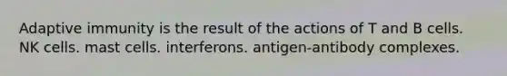 Adaptive immunity is the result of the actions of T and B cells. NK cells. mast cells. interferons. antigen-antibody complexes.