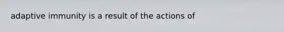 adaptive immunity is a result of the actions of