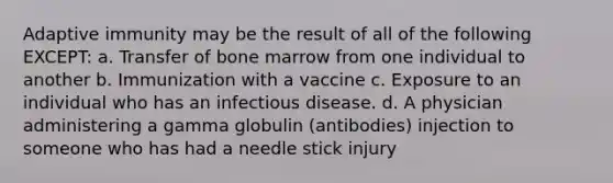 Adaptive immunity may be the result of all of the following EXCEPT: a. Transfer of bone marrow from one individual to another b. Immunization with a vaccine c. Exposure to an individual who has an infectious disease. d. A physician administering a gamma globulin (antibodies) injection to someone who has had a needle stick injury