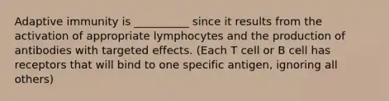 Adaptive immunity is __________ since it results from the activation of appropriate lymphocytes and the production of antibodies with targeted effects. (Each T cell or B cell has receptors that will bind to one specific antigen, ignoring all others)