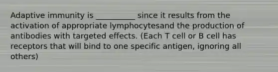 Adaptive immunity is __________ since it results from the activation of appropriate lymphocytesand the production of antibodies with targeted effects. (Each T cell or B cell has receptors that will bind to one specific antigen, ignoring all others)