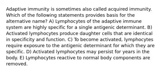 Adaptive immunity is sometimes also called acquired immunity. Which of the following statements provides basis for the alternative name? A) Lymphocytes of the adaptive immune system are highly specific for a single antigenic determinant. B) Activated lymphocytes produce daughter cells that are identical in specificity and function. C) To become activated, lymphocytes require exposure to the antigenic determinant for which they are specific. D) Activated lymphocytes may persist for years in the body. E) Lymphocytes reactive to normal body components are removed.