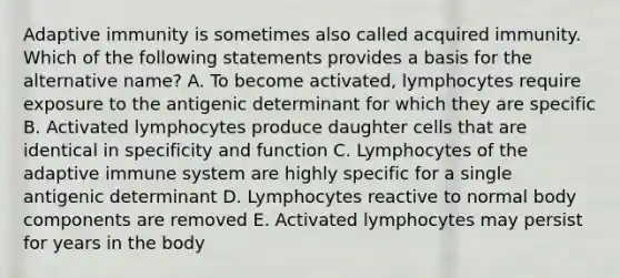 Adaptive immunity is sometimes also called acquired immunity. Which of the following statements provides a basis for the alternative name? A. To become activated, lymphocytes require exposure to the antigenic determinant for which they are specific B. Activated lymphocytes produce daughter cells that are identical in specificity and function C. Lymphocytes of the adaptive immune system are highly specific for a single antigenic determinant D. Lymphocytes reactive to normal body components are removed E. Activated lymphocytes may persist for years in the body