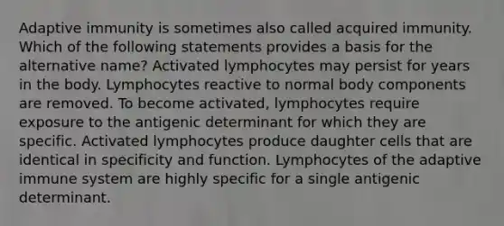 Adaptive immunity is sometimes also called acquired immunity. Which of the following statements provides a basis for the alternative name? Activated lymphocytes may persist for years in the body. Lymphocytes reactive to normal body components are removed. To become activated, lymphocytes require exposure to the antigenic determinant for which they are specific. Activated lymphocytes produce daughter cells that are identical in specificity and function. Lymphocytes of the adaptive immune system are highly specific for a single antigenic determinant.