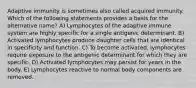 Adaptive immunity is sometimes also called acquired immunity. Which of the following statements provides a basis for the alternative name? A) Lymphocytes of the adaptive immune system are highly specific for a single antigenic determinant. B) Activated lymphocytes produce daughter cells that are identical in specificity and function. C) To become activated, lymphocytes require exposure to the antigenic determinant for which they are specific. D) Activated lymphocytes may persist for years in the body. E) Lymphocytes reactive to normal body components are removed.