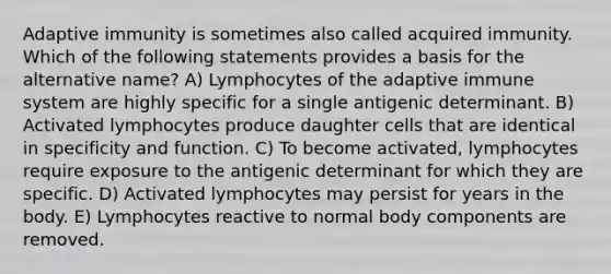 Adaptive immunity is sometimes also called acquired immunity. Which of the following statements provides a basis for the alternative name? A) Lymphocytes of the adaptive immune system are highly specific for a single antigenic determinant. B) Activated lymphocytes produce daughter cells that are identical in specificity and function. C) To become activated, lymphocytes require exposure to the antigenic determinant for which they are specific. D) Activated lymphocytes may persist for years in the body. E) Lymphocytes reactive to normal body components are removed.