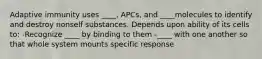 Adaptive immunity uses ____, APCs, and ____molecules to identify and destroy nonself substances. Depends upon ability of its cells to: -Recognize ____ by binding to them -____ with one another so that whole system mounts specific response