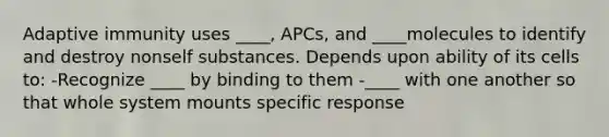 Adaptive immunity uses ____, APCs, and ____molecules to identify and destroy nonself substances. Depends upon ability of its cells to: -Recognize ____ by binding to them -____ with one another so that whole system mounts specific response