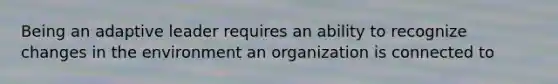 Being an adaptive leader requires an ability to recognize changes in the environment an organization is connected to