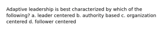 Adaptive leadership is best characterized by which of the following? a. leader centered b. authority based c. organization centered d. follower centered