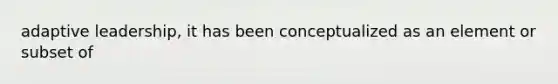 adaptive leadership, it has been conceptualized as an element or subset of