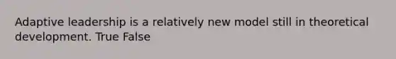 Adaptive leadership is a relatively new model still in theoretical development. True False