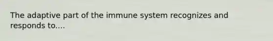 The adaptive part of the immune system recognizes and responds to....