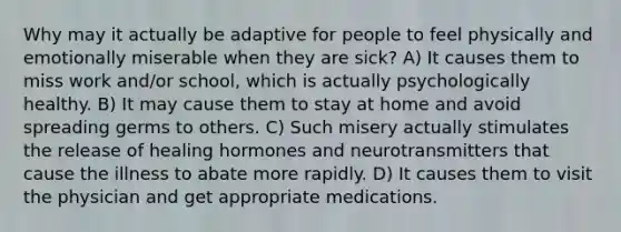 Why may it actually be adaptive for people to feel physically and emotionally miserable when they are sick? A) It causes them to miss work and/or school, which is actually psychologically healthy. B) It may cause them to stay at home and avoid spreading germs to others. C) Such misery actually stimulates the release of healing hormones and neurotransmitters that cause the illness to abate more rapidly. D) It causes them to visit the physician and get appropriate medications.