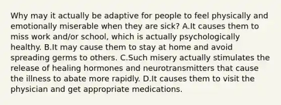 Why may it actually be adaptive for people to feel physically and emotionally miserable when they are sick? A.It causes them to miss work and/or school, which is actually psychologically healthy. B.It may cause them to stay at home and avoid spreading germs to others. C.Such misery actually stimulates the release of healing hormones and neurotransmitters that cause the illness to abate more rapidly. D.It causes them to visit the physician and get appropriate medications.