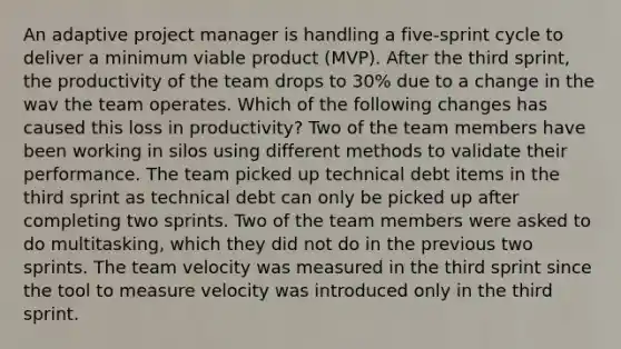 An adaptive project manager is handling a five-sprint cycle to deliver a minimum viable product (MVP). After the third sprint, the productivity of the team drops to 30% due to a change in the wav the team operates. Which of the following changes has caused this loss in productivity? Two of the team members have been working in silos using different methods to validate their performance. The team picked up technical debt items in the third sprint as technical debt can only be picked up after completing two sprints. Two of the team members were asked to do multitasking, which they did not do in the previous two sprints. The team velocity was measured in the third sprint since the tool to measure velocity was introduced only in the third sprint.