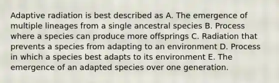 Adaptive radiation is best described as A. The emergence of multiple lineages from a single ancestral species B. Process where a species can produce more offsprings C. Radiation that prevents a species from adapting to an environment D. Process in which a species best adapts to its environment E. The emergence of an adapted species over one generation.