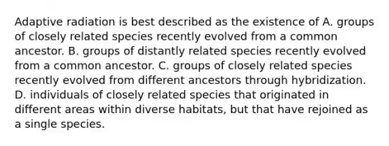 Adaptive radiation is best described as the existence of A. groups of closely related species recently evolved from a common ancestor. B. groups of distantly related species recently evolved from a common ancestor. C. groups of closely related species recently evolved from different ancestors through hybridization. D. individuals of closely related species that originated in different areas within diverse habitats, but that have rejoined as a single species.