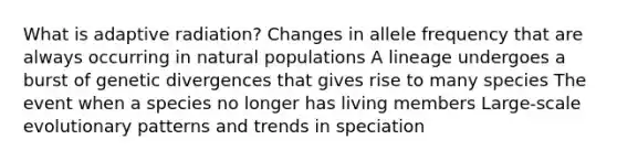 What is adaptive radiation? Changes in allele frequency that are always occurring in natural populations A lineage undergoes a burst of genetic divergences that gives rise to many species The event when a species no longer has living members Large-scale evolutionary patterns and trends in speciation