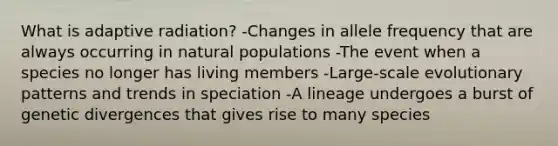 What is adaptive radiation? -Changes in allele frequency that are always occurring in natural populations -The event when a species no longer has living members -Large-scale evolutionary patterns and trends in speciation -A lineage undergoes a burst of genetic divergences that gives rise to many species