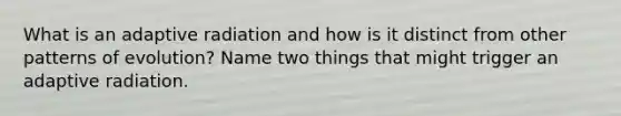 What is an adaptive radiation and how is it distinct from other patterns of evolution? Name two things that might trigger an adaptive radiation.