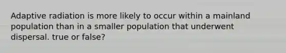 Adaptive radiation is more likely to occur within a mainland population than in a smaller population that underwent dispersal. true or false?