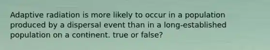 Adaptive radiation is more likely to occur in a population produced by a dispersal event than in a long-established population on a continent. true or false?