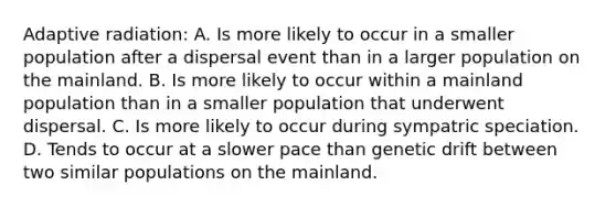 Adaptive radiation: A. Is more likely to occur in a smaller population after a dispersal event than in a larger population on the mainland. B. Is more likely to occur within a mainland population than in a smaller population that underwent dispersal. C. Is more likely to occur during sympatric speciation. D. Tends to occur at a slower pace than genetic drift between two similar populations on the mainland.