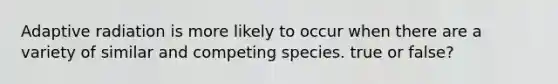 Adaptive radiation is more likely to occur when there are a variety of similar and competing species. true or false?
