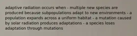 adaptive radiation occurs when - multiple new species are produced because subpopulations adapt to new environments - a population expands across a uniform habitat - a mutation caused by solar radiation produces adaptations - a species loses adaptation through mutations