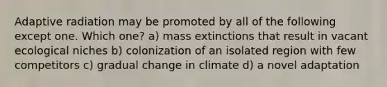 Adaptive radiation may be promoted by all of the following except one. Which one? a) mass extinctions that result in vacant ecological niches b) colonization of an isolated region with few competitors c) gradual change in climate d) a novel adaptation