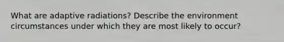 What are adaptive radiations? Describe the environment circumstances under which they are most likely to occur?