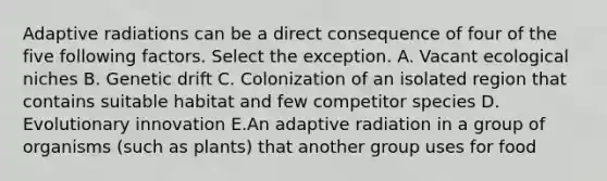 Adaptive radiations can be a direct consequence of four of the five following factors. Select the exception. A. Vacant ecological niches B. Genetic drift C. Colonization of an isolated region that contains suitable habitat and few competitor species D. Evolutionary innovation E.An adaptive radiation in a group of organisms (such as plants) that another group uses for food