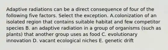 Adaptive radiations can be a direct consequence of four of the following five factors. Select the exception. A.colonization of an isolated region that contains suitable habitat and few competitor species B. an adaptive radiation in a group of organisms (such as plants) that another group uses as food C. evolutionary innovation D. vacant ecological niches E. genetic drift